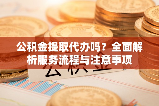 新平公积金提取代办吗？全面解析服务流程与注意事项