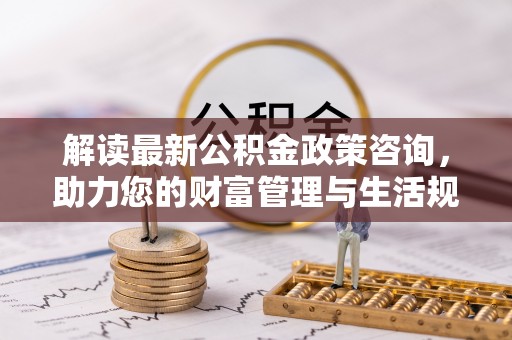 新平解读最新公积金政策咨询，助力您的财富管理与生活规划