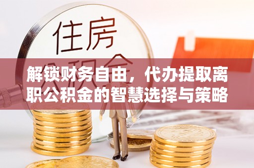 新平解锁财务自由，代办提取离职公积金的智慧选择与策略