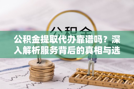 新平公积金提取代办靠谱吗？深入解析服务背后的真相与选择指南