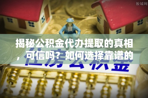 新平揭秘公积金代办提取的真相，可信吗？如何选择靠谱的服务商？