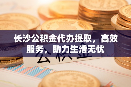 新平长沙公积金代办提取，高效服务，助力生活无忧