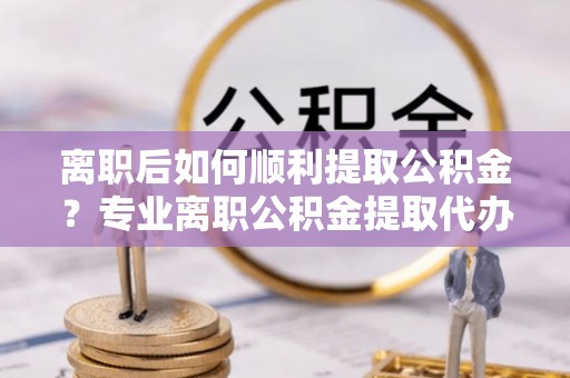 新平离职后如何顺利提取公积金？专业离职公积金提取代办服务指南