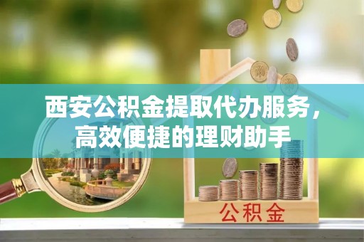 新平西安公积金提取代办服务，高效便捷的理财助手