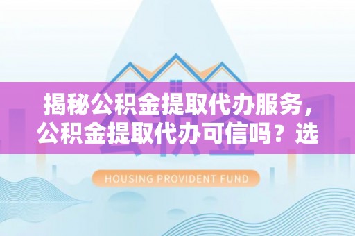 新平揭秘公积金提取代办服务，公积金提取代办可信吗？选择前你需要知道的真相