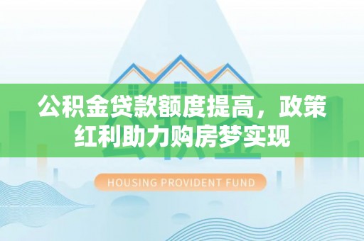 新平公积金贷款额度提高，政策红利助力购房梦实现