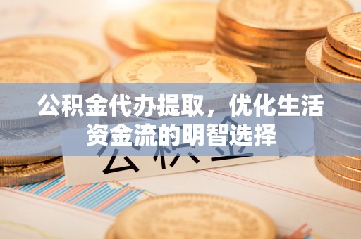新平公积金代办提取，优化生活资金流的明智选择