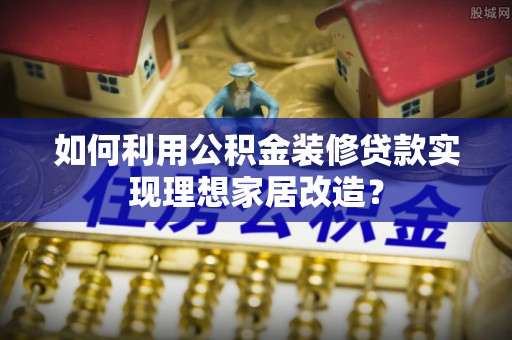 新平如何利用公积金装修贷款实现理想家居改造？
