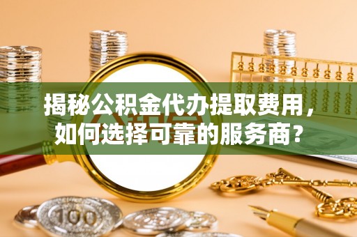 新平揭秘公积金代办提取费用，如何选择可靠的服务商？