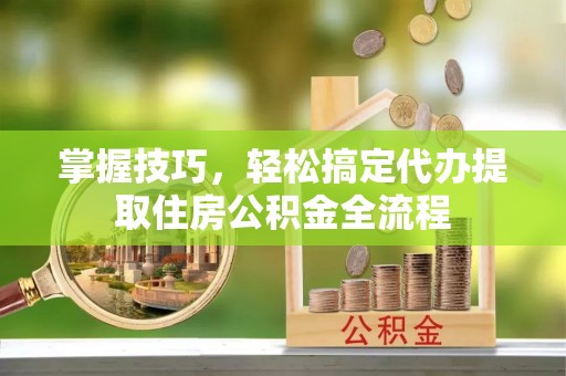 新平掌握技巧，轻松搞定代办提取住房公积金全流程