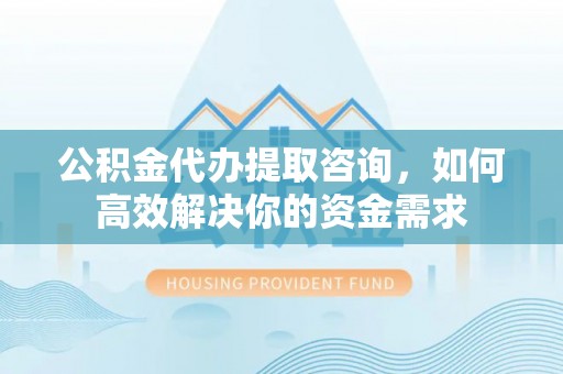 新平公积金代办提取咨询，如何高效解决你的资金需求