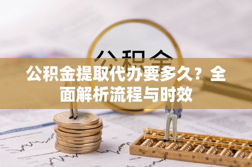 新平公积金提取代办要多久？全面解析流程与时效