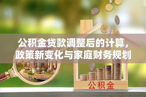 新平公积金贷款调整后的计算，政策新变化与家庭财务规划