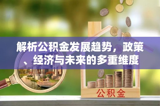新平解析公积金发展趋势，政策、经济与未来的多重维度