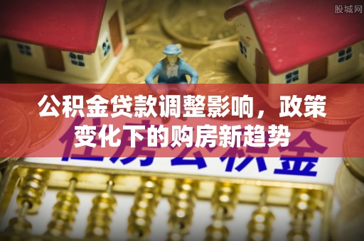 新平公积金贷款调整影响，政策变化下的购房新趋势