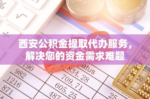 新平西安公积金提取代办服务，解决您的资金需求难题