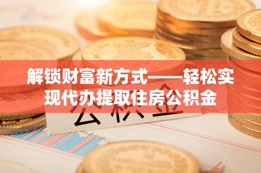 新平解锁财富新方式——轻松实现代办提取住房公积金