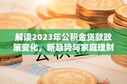 新平解读2023年公积金贷款政策变化，新趋势与家庭理财规划