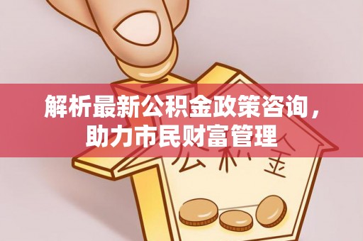 新平解析最新公积金政策咨询，助力市民财富管理