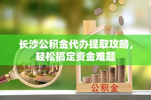 新平长沙公积金代办提取攻略，轻松搞定资金难题