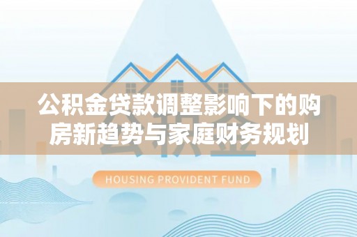 新平公积金贷款调整影响下的购房新趋势与家庭财务规划