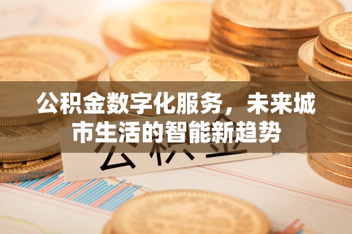 新平公积金数字化服务，未来城市生活的智能新趋势