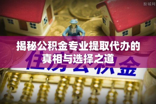 新平揭秘公积金专业提取代办的真相与选择之道