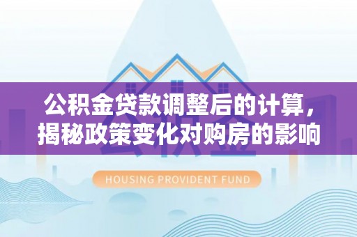 新平公积金贷款调整后的计算，揭秘政策变化对购房的影响
