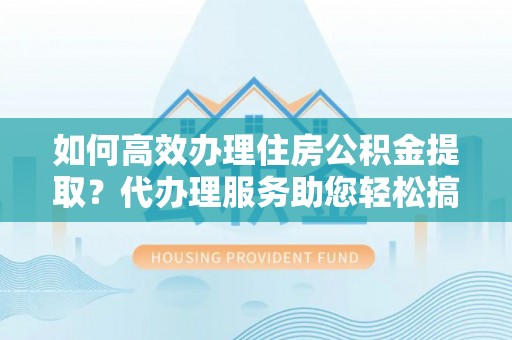 新平如何高效办理住房公积金提取？代办理服务助您轻松搞定
