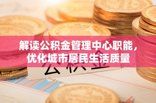 新平解读公积金管理中心职能，优化城市居民生活质量