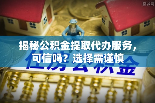 新平揭秘公积金提取代办服务，可信吗？选择需谨慎