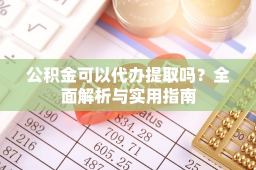 新平公积金可以代办提取吗？全面解析与实用指南