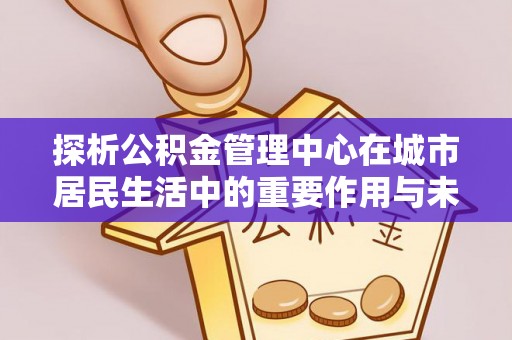 新平探析公积金管理中心在城市居民生活中的重要作用与未来发展趋势