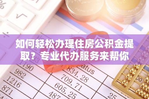新平如何轻松办理住房公积金提取？专业代办服务来帮你