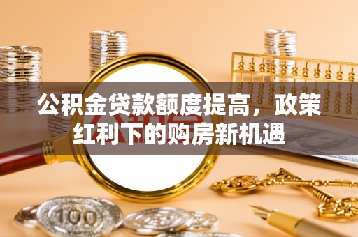新平公积金贷款额度提高，政策红利下的购房新机遇