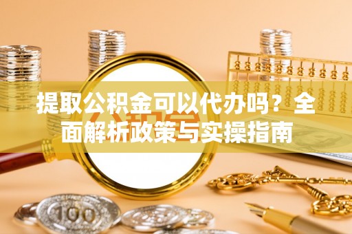 新平提取公积金可以代办吗？全面解析政策与实操指南