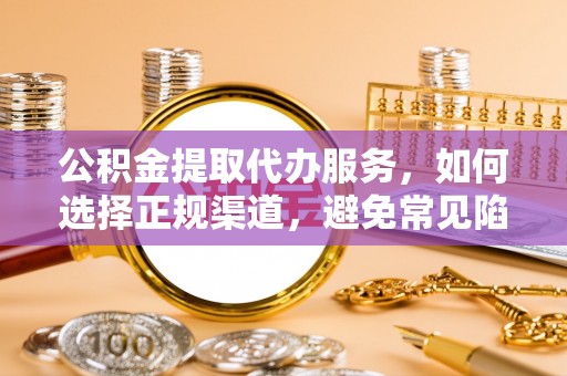 新平公积金提取代办服务，如何选择正规渠道，避免常见陷阱