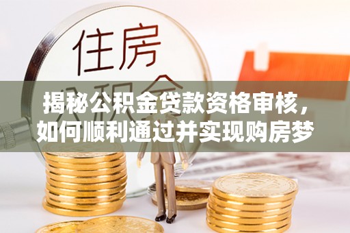新平揭秘公积金贷款资格审核，如何顺利通过并实现购房梦想