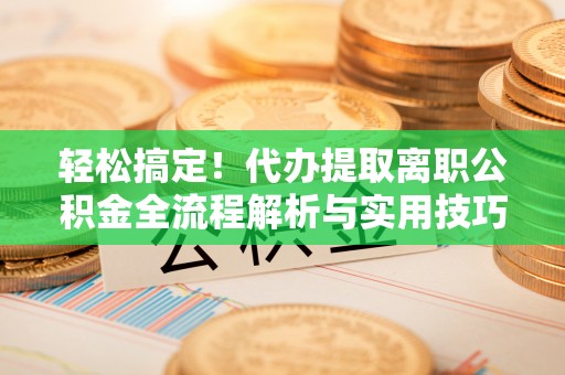 新平轻松搞定！代办提取离职公积金全流程解析与实用技巧