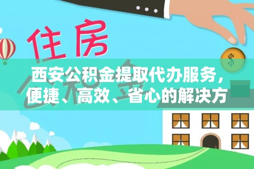 新平西安公积金提取代办服务，便捷、高效、省心的解决方案
