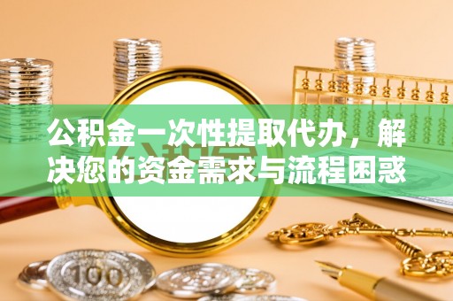 新平公积金一次性提取代办，解决您的资金需求与流程困惑