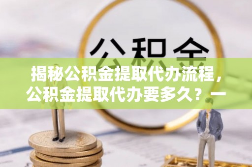 新平揭秘公积金提取代办流程，公积金提取代办要多久？一文读懂