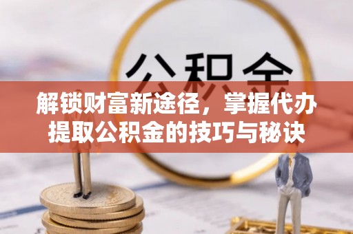 新平解锁财富新途径，掌握代办提取公积金的技巧与秘诀