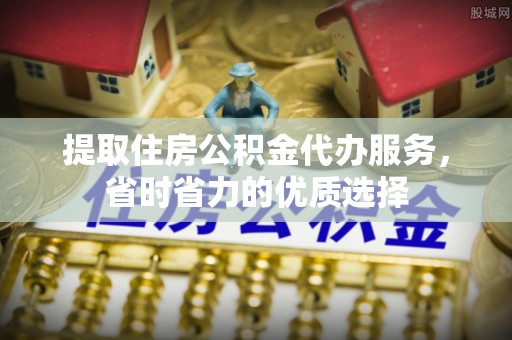 新平提取住房公积金代办服务，省时省力的优质选择