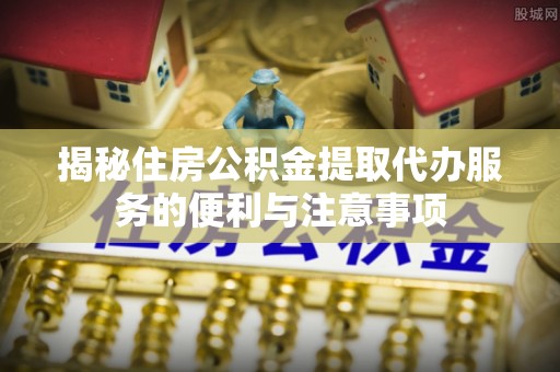 新平揭秘住房公积金提取代办服务的便利与注意事项