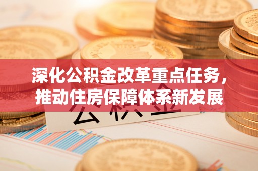 新平深化公积金改革重点任务，推动住房保障体系新发展
