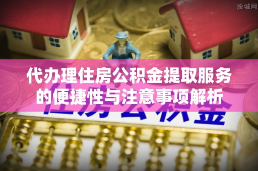 新平代办理住房公积金提取服务的便捷性与注意事项解析