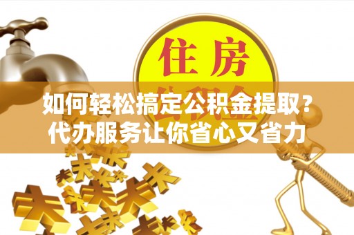 新平如何轻松搞定公积金提取？代办服务让你省心又省力