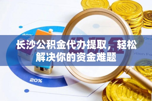 新平长沙公积金代办提取，轻松解决你的资金难题
