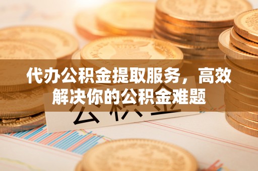 新平代办公积金提取服务，高效解决你的公积金难题